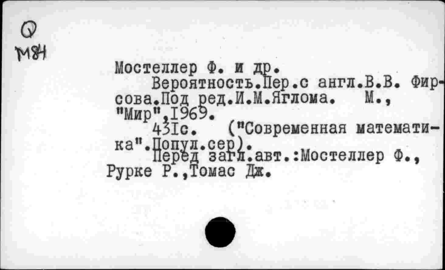 ﻿Мостеллер Ф. и др.
Вероятность.Пер.с англ.В.В. Фир' сова.Под ред.И.М.Яглома. М., "Мири,1969. ,
431с. ("Современная математика”.Попул.сер).
Перед загл.авт.:Мостеллер Ф., Рурке Р.,Томас Дж.